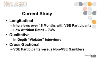 Current Study
• Longitudinal
– Interviews over 18 Months with VSE Participants
– Low Attrition Rates – 73%
• Qualitative
– In-Depth “Violator” Interviews
• Cross-Sectional
– VSE Participants versus Non-VSE Gamblers
 