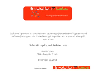 !"#$%&'#()*+,-.
Crea1ng	
  a	
  Distributed	
  Revolu1on	
  

Evolu1on	
  7	
  provides	
  a	
  combina1on	
  of	
  technology	
  (PowerSta1onTM	
  gateway	
  and	
  
soJware)	
  to	
  support	
  distributed	
  energy	
  integra1on	
  and	
  advanced	
  Microgrid	
  
opera1ons	
  	
  

	
  
Solar	
  Microgrids	
  and	
  Architectures	
  
David	
  Cohen	
  
CEO	
  –	
  Evolu1on7	
  Labs	
  
	
  
December	
  16,	
  2013	
  

Copyright© by Evolution7

 