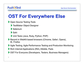Open Source Test Automation




OST For Everywhere Else
‣ Open Source Testing Tools
  ‣ TestMaker Object Designer
  ‣ Selenium
  ‣ Sahi
  ‣ Unit Tests (Java, Ruby, Python, PHP)
‣ Record in WebKit based browsers (Chrome, Safari, Opera),
  IE, Firefox
‣ Agile Testing, Agile Performance Testing and Production Monitoring
‣ Rich Internet Applications (RIA,) Mobile, Pads
‣ OST For Everyone (Developers, Testers, Business Managers)
5
 