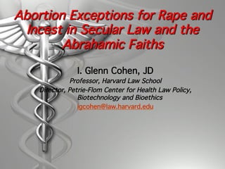 Abortion Exceptions for Rape and
Incest in Secular Law and the
Abrahamic Faiths
I. Glenn Cohen, JD!
Professor, Harvard Law School!
Director, Petrie-Flom Center for Health Law Policy,
Biotechnology and Bioethics!
igcohen@law.harvard.edu!
 