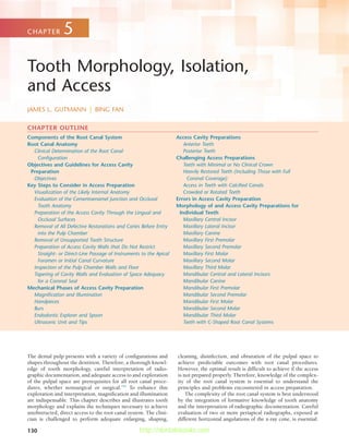 130
Components of the Root Canal System
Root Canal Anatomy
Clinical Determination of the Root Canal
Configuration
Objectives and Guidelines for Access Cavity
Preparation
Objectives
Key Steps to Consider in Access Preparation
Visualization of the Likely Internal Anatomy
Evaluation of the Cementoenamel Junction and Occlusal
Tooth Anatomy
Preparation of the Access Cavity Through the Lingual and
Occlusal Surfaces
Removal of All Defective Restorations and Caries Before Entry
into the Pulp Chamber
Removal of Unsupported Tooth Structure
Preparation of Access Cavity Walls that Do Not Restrict
Straight- or Direct-Line Passage of Instruments to the Apical
Foramen or Initial Canal Curvature
Inspection of the Pulp Chamber Walls and Floor
Tapering of Cavity Walls and Evaluation of Space Adequacy
for a Coronal Seal
Mechanical Phases of Access Cavity Preparation
Magnification and Illumination
Handpieces
Burs
Endodontic Explorer and Spoon
Ultrasonic Unit and Tips
Access Cavity Preparations
Anterior Teeth
Posterior Teeth
Challenging Access Preparations
Teeth with Minimal or No Clinical Crown
Heavily Restored Teeth (Including Those with Full
Coronal Coverage)
Access in Teeth with Calcified Canals
Crowded or Rotated Teeth
Errors in Access Cavity Preparation
Morphology of and Access Cavity Preparations for
Individual Teeth
Maxillary Central Incisor
Maxillary Lateral Incisor
Maxillary Canine
Maxillary First Premolar
Maxillary Second Premolar
Maxillary First Molar
Maxillary Second Molar
Maxillary Third Molar
Mandibular Central and Lateral Incisors
Mandibular Canine
Mandibular First Premolar
Mandibular Second Premolar
Mandibular First Molar
Mandibular Second Molar
Mandibular Third Molar
Teeth with C-Shaped Root Canal Systems
Tooth Morphology, Isolation,
and Access
JAMES L. GUTMANN  |  BING FAN
CHAPTER 5
 
CHAPTER OUTLINE
The dental pulp presents with a variety of configurations and
shapes throughout the dentition. Therefore, a thorough knowl-
edge of tooth morphology, careful interpretation of radio-
graphic documentation, and adequate access to and exploration
of the pulpal space are prerequisites for all root canal proce-
dures, whether nonsurgical or surgical.182
To enhance this
exploration and interpretation, magnification and illumination
are indispensable. This chapter describes and illustrates tooth
morphology and explains the techniques necessary to achieve
unobstructed, direct access to the root canal system. The clini-
cian is challenged to perform adequate enlarging, shaping,
cleaning, disinfection, and obturation of the pulpal space to
achieve predictable outcomes with root canal procedures.
However, the optimal result is difficult to achieve if the access
is not prepared properly. Therefore, knowledge of the complex-
ity of the root canal system is essential to understand the
principles and problems encountered in access preparation.
The complexity of the root canal system is best understood
by the integration of formative knowledge of tooth anatomy
and the interpretation of radiographic documentation. Careful
evaluation of two or more periapical radiographs, exposed at
different horizontal angulations of the x-ray cone, is essential.
http://dentalebooks.com
 