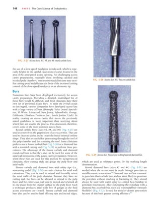148	 PART I  The Core Science of Endodontics
which are used as reference points for the working length
determination.
Round diamond burs (sizes #2 and #4) (Fig. 5-31) are
needed when the access must be made through porcelain or
metalloceramic restorations.84
Diamond burs are less traumatic
to porcelain than carbide burs and are more likely to penetrate
the porcelain without cracking or fracturing it. They should
always be used with water spray to control heat buildup in
porcelain restorations. After penetrating the porcelain with a
diamond bur, a carbide bur, such as a transmetal bur (Dentsply
Maillefer) (Fig. 5-32), is used for metal or dentin penetration
because of this bur’s greater cutting efficiency.84
the use of a slow-speed handpiece is indicated, which is espe-
cially helpful in the careful excavation of caries located in the
area of the anticipated access opening. For challenging access
cavity preparations, especially those involving calcified and
receded pulp chambers, even experienced clinicians may sacri-
fice cutting speed and efficiency in favor of the increased cutting
control of the slow-speed handpiece or an ultrasonic tip.
Burs
Numerous burs have been developed exclusively for access
cavity preparation. Providing a detailed, unabridged list of
these burs would be difficult, and most clinicians have their
own set of preferred access burs. To meet the overall needs
in this regard, various companies have developed access kits
with a large variety of burs (Dentsply Tulsa Dental Speciali-
ties; SS White, Lakewood, New Jersey; SybronEndo, Orange,
California; Ultradent Products, Inc., South Jordan, Utah). In
reality, creating an access cavity that meets the previously
stated guidelines is more important than worrying about
which burs are used in the process. This discussion, therefore,
covers some of the more common access burs.
Round carbide burs (sizes #2, #4, and #6) (Fig. 5-27) are
used extensively in the preparation of access cavities. They are
used to excavate caries and to create the initial external outline
shape. They also are useful for penetrating through the roof of
the pulp chamber and for removing the roof. Some clinicians
prefer to use a fissure carbide bur (Fig. 5-28) or a diamond bur
with a rounded cutting end (Fig. 5-29) to perform these pro-
cedures. The advantage of the fissure carbide and diamond
round-end burs is that they also can be used for some of the
axial wall extensions of the access cavity preparation. However,
when these burs are used for this purpose by inexperienced
clinicians, their cutting ends can gouge the pulp floor and
axial walls.
Fissure carbide and diamond burs with safety tips (i.e.,
noncutting ends) (Fig. 5-30) are safer choices for axial wall
extensions. They can be used to extend and favorably orient
the axial walls of the pulp chamber. Because they have no
cutting end, the burs can be allowed to extend to the pulp
floor, and the entire axial wall can be moved and oriented all
in one plane from the enamel surface to the pulp floor. Such
a technique produces axial walls free of gouges as the final
access extensions are created. Fissure carbide and diamond
burs also can be used to level off cusp tips and incisal edges,
FIG. 5-27  Access burs: #2, #4, and #6 round carbide burs.
FIG. 5-28  Access bur: #57 fissure carbide bur.
FIG. 5-29  Access bur: Round-end cutting tapered diamond bur.
 