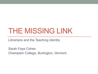 THE MISSING LINK
Librarians and the Teaching Identity

Sarah Faye Cohen
Champlain College, Burlington, Vermont
 