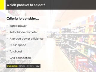 Which product to select?
Criteria to consider…
• Rated power
• Rotor blade diameter
• Average power efficiency
• Cut-in speed
• Total cost
• Grid connection
Example: Gaia 133 at 11kW
 