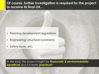 Of course, further investigation is required for the project
to receive its final OK…
• Planning development regulations
• Engineering/ structural constraints
• Safety issues, etc.
In the end, the project might be financially & environmentally
beneficial, but is it really practical?
 
