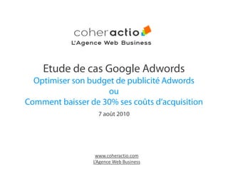 L’Agence Web Business



    Etude de cas Google Adwords
  Optimiser son budget de publicité Adwords
                     ou
Comment baisser de 30% ses coûts d’acquisition
                   7 août 2010




                  www.coheractio.com
                 L’Agence Web Business
 