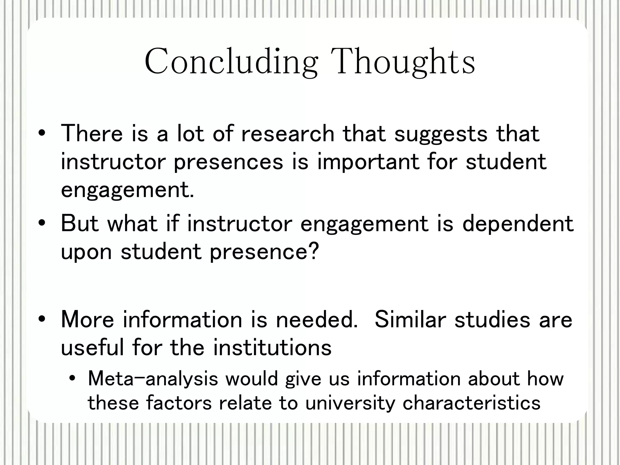 Concluding Thoughts 
• There is a lot of research that suggests that 
instructor presences is important for student 
engagement. 
• But what if instructor engagement is dependent 
upon student presence? 
• More information is needed. Similar studies are 
useful for the institutions 
• Meta-analysis would give us information about how 
these factors relate to university characteristics 
 