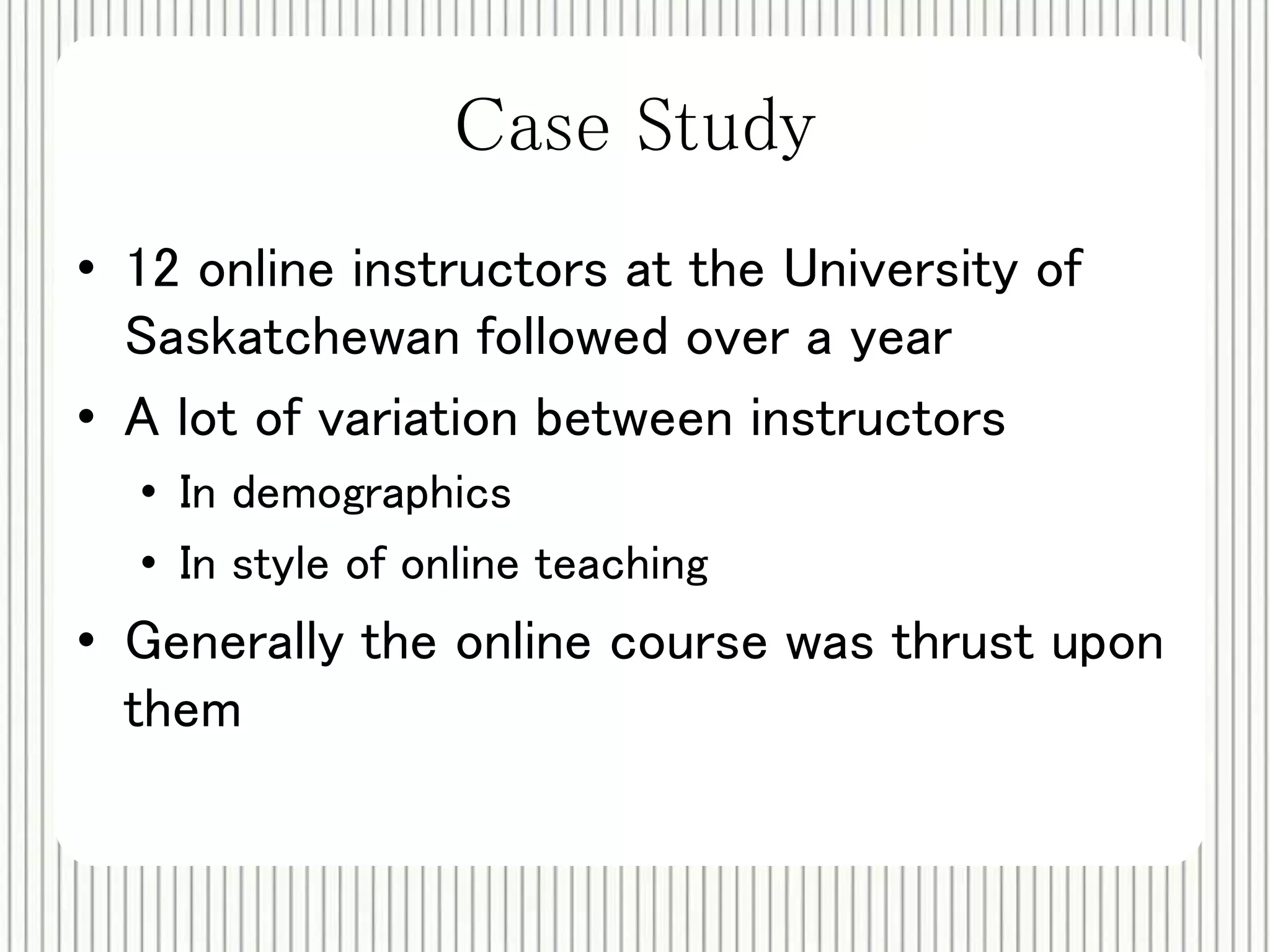 Case Study 
• 12 online instructors at the University of 
Saskatchewan followed over a year 
• A lot of variation between instructors 
• In demographics 
• In style of online teaching 
• Generally the online course was thrust upon 
them 
 