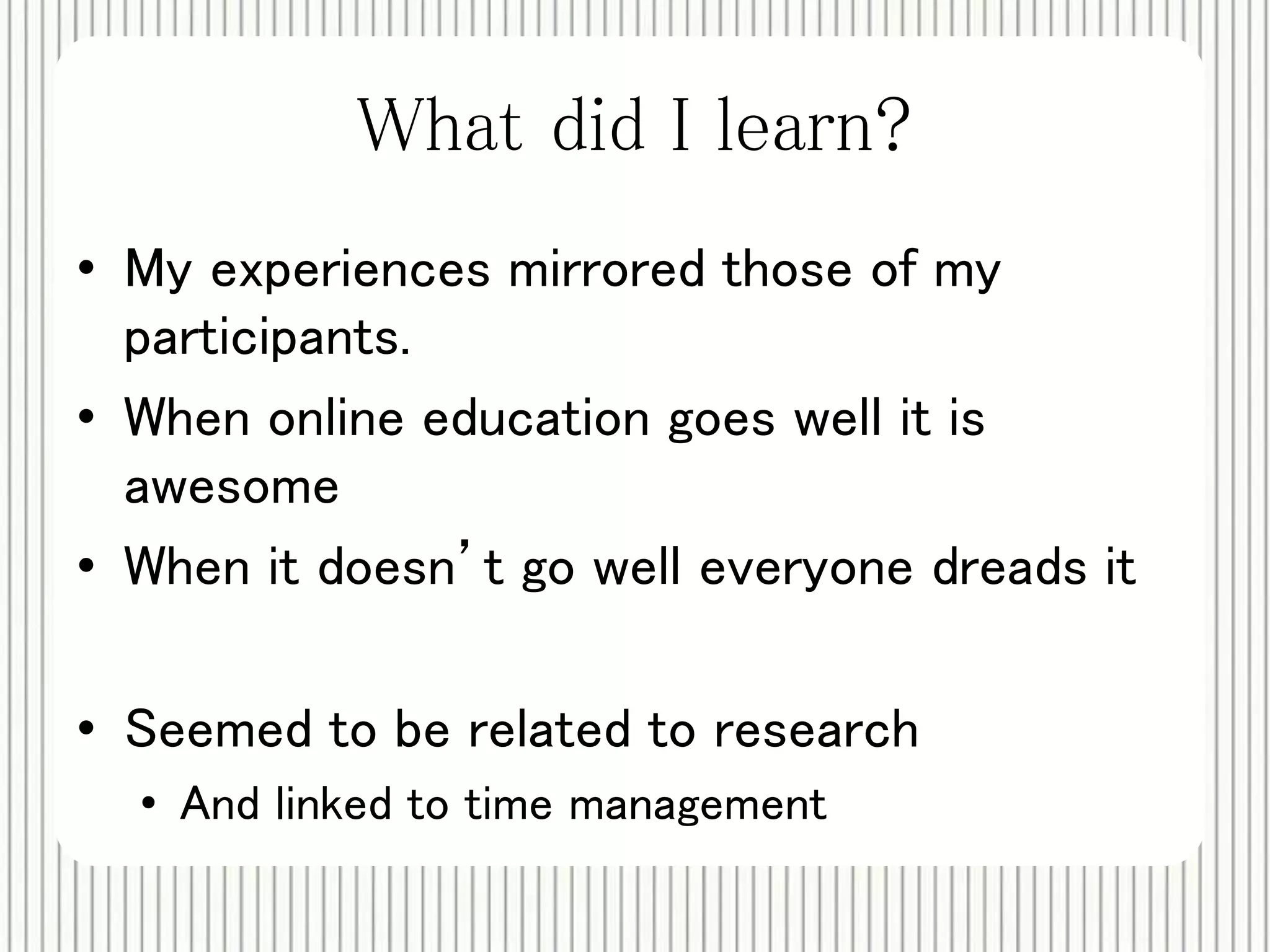 What did I learn? 
• My experiences mirrored those of my 
participants. 
• When online education goes well it is 
awesome 
• When it doesn’t go well everyone dreads it 
• Seemed to be related to research 
• And linked to time management 
 