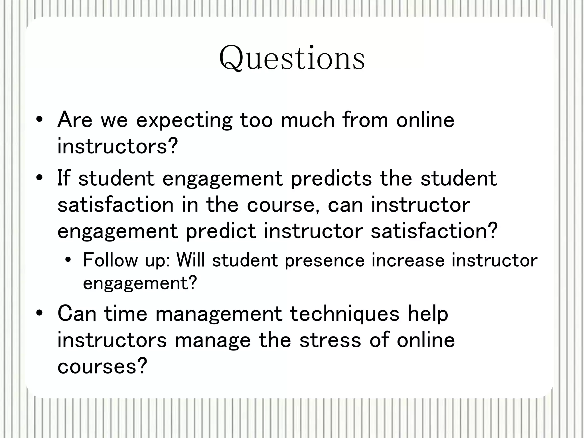 Questions 
• Are we expecting too much from online 
instructors? 
• If student engagement predicts the student 
satisfaction in the course, can instructor 
engagement predict instructor satisfaction? 
• Follow up: Will student presence increase instructor 
engagement? 
• Can time management techniques help 
instructors manage the stress of online 
courses? 
 
