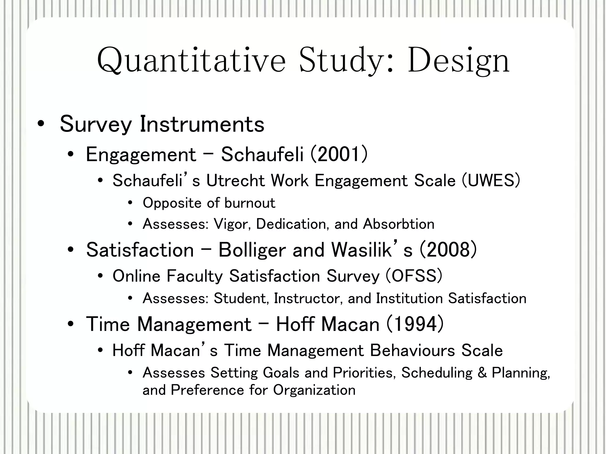 Quantitative Study: Design 
• Survey Instruments 
• Engagement – Schaufeli (2001) 
• Schaufeli’s Utrecht Work Engagement Scale (UWES) 
• Opposite of burnout 
• Assesses: Vigor, Dedication, and Absorbtion 
• Satisfaction - Bolliger and Wasilik’s (2008) 
• Online Faculty Satisfaction Survey (OFSS) 
• Assesses: Student, Instructor, and Institution Satisfaction 
• Time Management - Hoff Macan (1994) 
• Hoff Macan’s Time Management Behaviours Scale 
• Assesses Setting Goals and Priorities, Scheduling & Planning, 
and Preference for Organization 
 