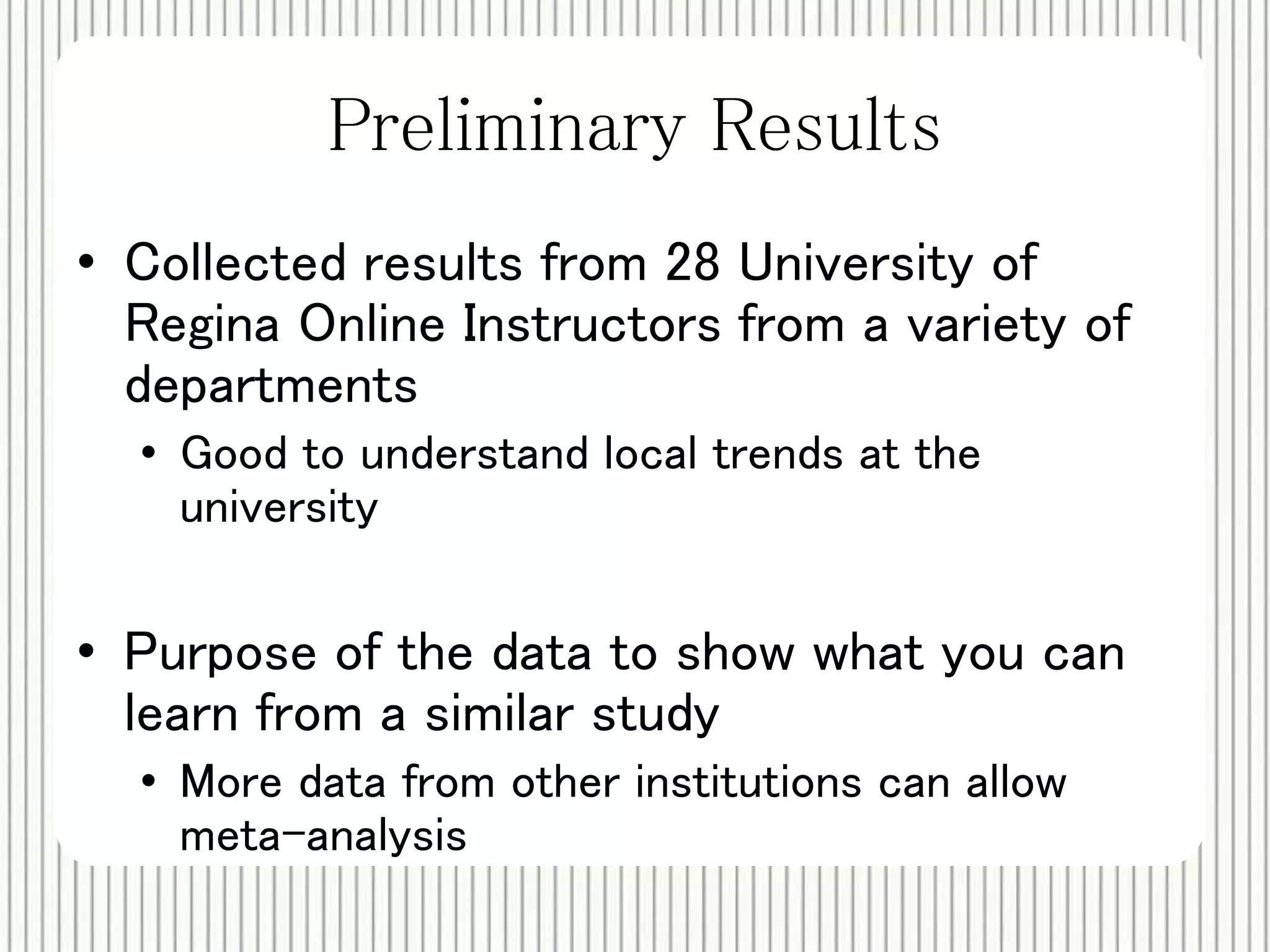 Preliminary Results 
• Collected results from 28 University of 
Regina Online Instructors from a variety of 
departments 
• Good to understand local trends at the 
university 
• Purpose of the data to show what you can 
learn from a similar study 
• More data from other institutions can allow 
meta-analysis 
 