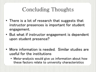 Concluding Thoughts 
• There is a lot of research that suggests that 
instructor presences is important for student 
engagement. 
• But what if instructor engagement is dependent 
upon student presence? 
• More information is needed. Similar studies are 
useful for the institutions 
• Meta-analysis would give us information about how 
these factors relate to university characteristics 
 