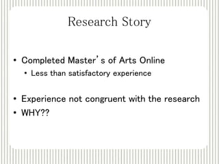 Research Story 
• Completed Master’s of Arts Online 
• Less than satisfactory experience 
• Experience not congruent with the research 
• WHY?? 
 