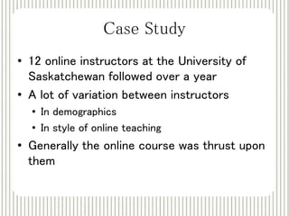 Case Study 
• 12 online instructors at the University of 
Saskatchewan followed over a year 
• A lot of variation between instructors 
• In demographics 
• In style of online teaching 
• Generally the online course was thrust upon 
them 
 