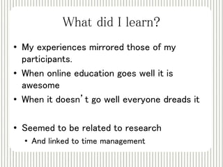 What did I learn? 
• My experiences mirrored those of my 
participants. 
• When online education goes well it is 
awesome 
• When it doesn’t go well everyone dreads it 
• Seemed to be related to research 
• And linked to time management 
 