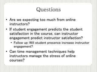 Questions 
• Are we expecting too much from online 
instructors? 
• If student engagement predicts the student 
satisfaction in the course, can instructor 
engagement predict instructor satisfaction? 
• Follow up: Will student presence increase instructor 
engagement? 
• Can time management techniques help 
instructors manage the stress of online 
courses? 
 