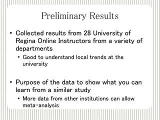 Preliminary Results 
• Collected results from 28 University of 
Regina Online Instructors from a variety of 
departments 
• Good to understand local trends at the 
university 
• Purpose of the data to show what you can 
learn from a similar study 
• More data from other institutions can allow 
meta-analysis 
 