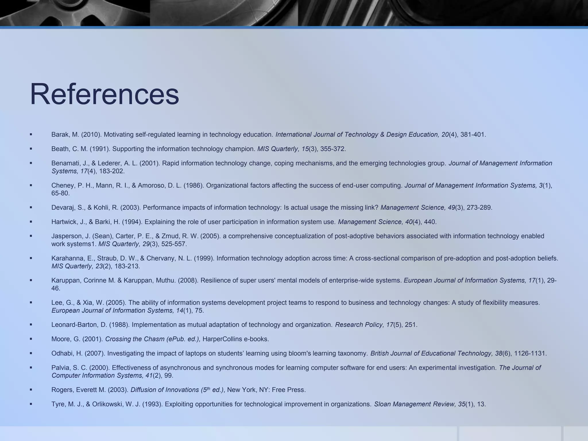 References


Barak, M. (2010). Motivating self-regulated learning in technology education. International Journal of Technology & Design Education, 20(4), 381-401.



Beath, C. M. (1991). Supporting the information technology champion. MIS Quarterly, 15(3), 355-372.



Benamati, J., & Lederer, A. L. (2001). Rapid information technology change, coping mechanisms, and the emerging technologies group. Journal of Management Information
Systems, 17(4), 183-202.



Cheney, P. H., Mann, R. I., & Amoroso, D. L. (1986). Organizational factors affecting the success of end-user computing. Journal of Management Information Systems, 3(1),
65-80.



Devaraj, S., & Kohli, R. (2003). Performance impacts of information technology: Is actual usage the missing link? Management Science, 49(3), 273-289.



Hartwick, J., & Barki, H. (1994). Explaining the role of user participation in information system use. Management Science, 40(4), 440.



Jasperson, J. (Sean), Carter, P. E., & Zmud, R. W. (2005). a comprehensive conceptualization of post-adoptive behaviors associated with information technology enabled
work systems1. MIS Quarterly, 29(3), 525-557.



Karahanna, E., Straub, D. W., & Chervany, N. L. (1999). Information technology adoption across time: A cross-sectional comparison of pre-adoption and post-adoption beliefs.
MIS Quarterly, 23(2), 183-213.



Karuppan, Corinne M. & Karuppan, Muthu. (2008). Resilience of super users' mental models of enterprise-wide systems. European Journal of Information Systems, 17(1), 2946.



Lee, G., & Xia, W. (2005). The ability of information systems development project teams to respond to business and technology changes: A study of flexibility measures.
European Journal of Information Systems, 14(1), 75.



Leonard-Barton, D. (1988). Implementation as mutual adaptation of technology and organization. Research Policy, 17(5), 251.



Moore, G. (2001). Crossing the Chasm (ePub. ed.), HarperCollins e-books.



Odhabi, H. (2007). Investigating the impact of laptops on students’ learning using bloom's learning taxonomy. British Journal of Educational Technology, 38(6), 1126-1131.



Palvia, S. C. (2000). Effectiveness of asynchronous and synchronous modes for learning computer software for end users: An experimental investigation. The Journal of
Computer Information Systems, 41(2), 99.



Rogers, Everett M. (2003). Diffusion of Innovations (5th ed.), New York, NY: Free Press.



Tyre, M. J., & Orlikowski, W. J. (1993). Exploiting opportunities for technological improvement in organizations. Sloan Management Review, 35(1), 13.

 