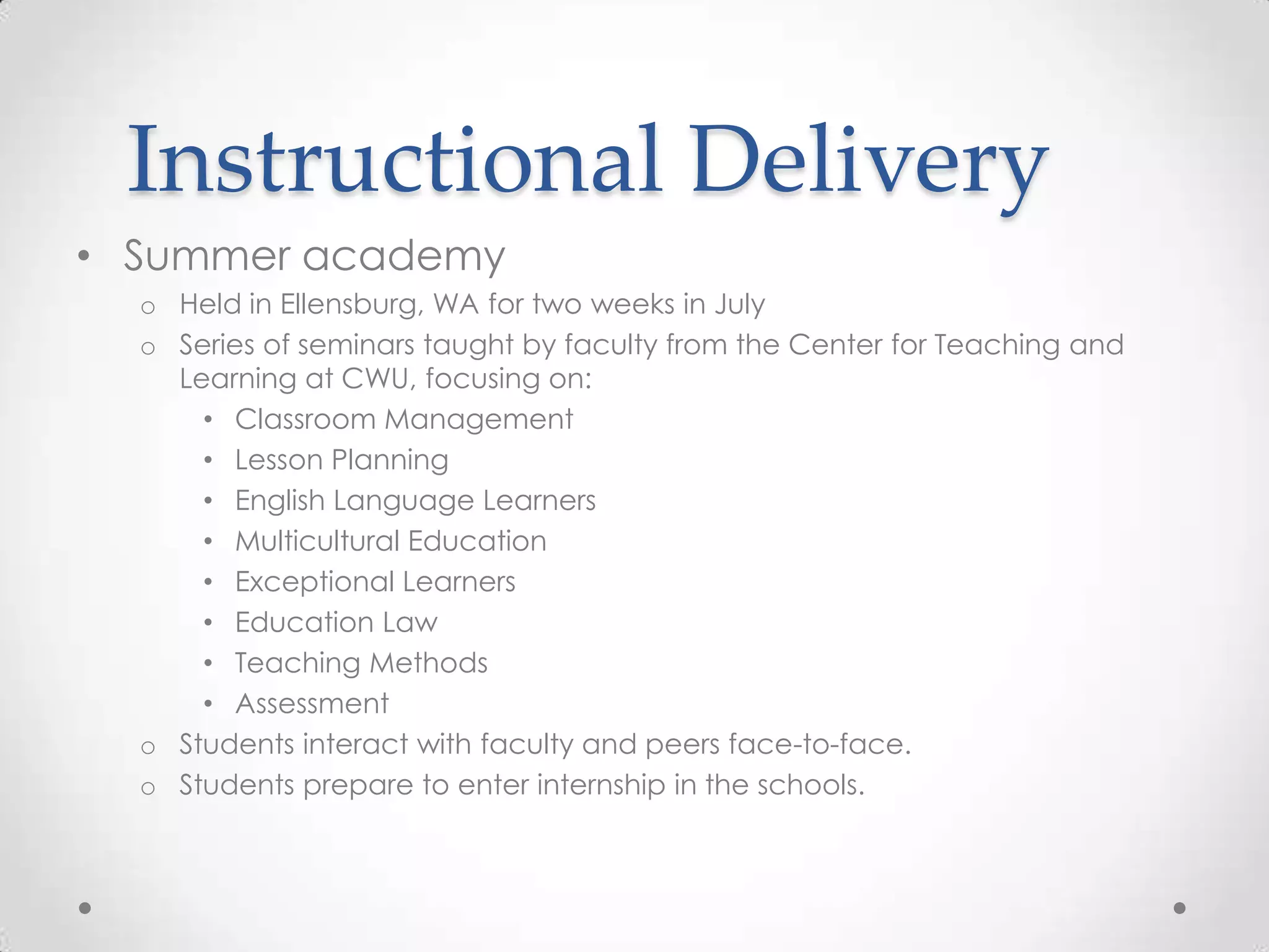 Instructional Delivery
• Summer academy
o Held in Ellensburg, WA for two weeks in July
o Series of seminars taught by faculty from the Center for Teaching and
Learning at CWU, focusing on:
• Classroom Management
• Lesson Planning
• English Language Learners
• Multicultural Education
• Exceptional Learners
• Education Law
• Teaching Methods
• Assessment
o Students interact with faculty and peers face-to-face.
o Students prepare to enter internship in the schools.

 