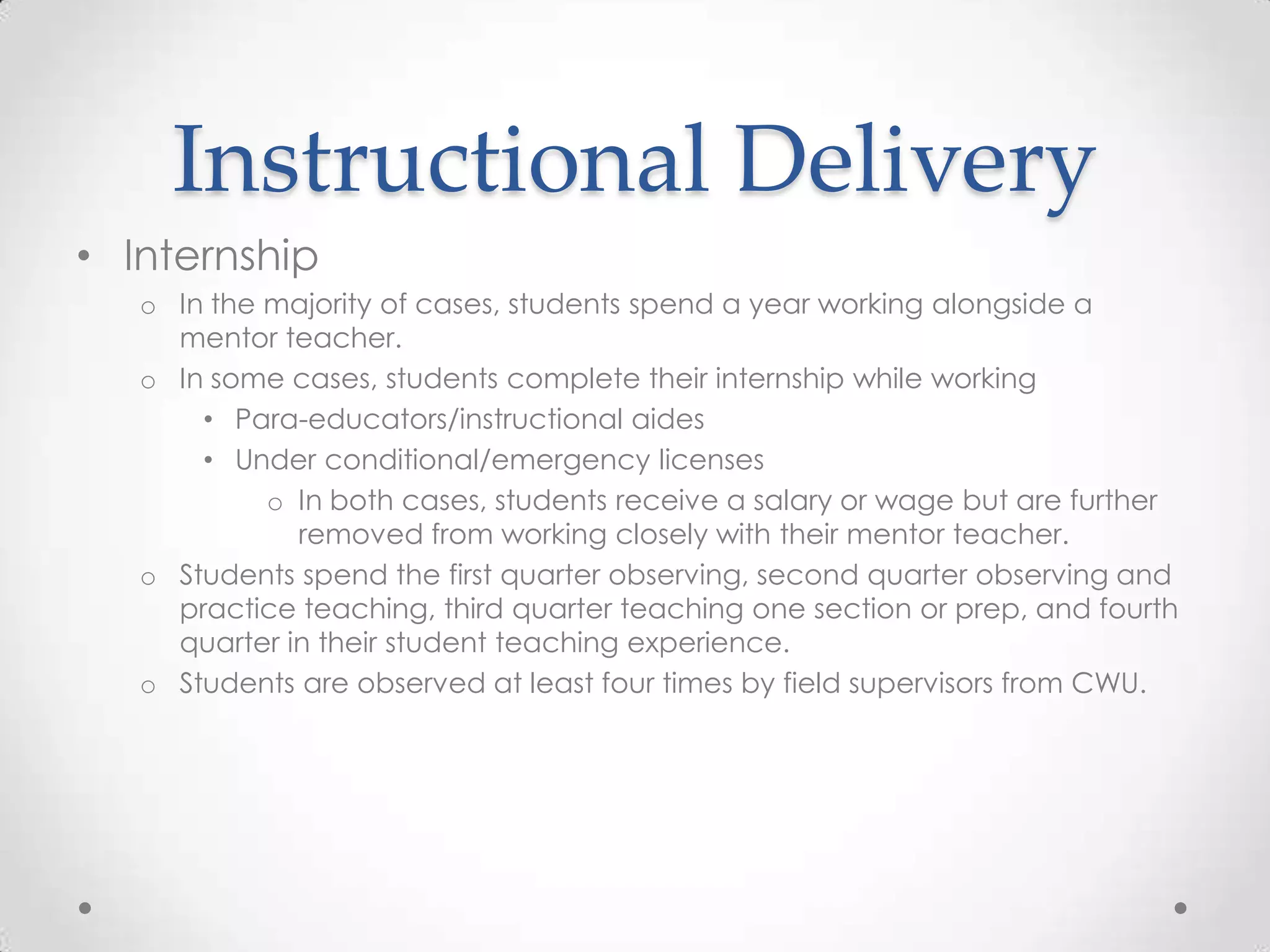 Instructional Delivery
• Internship
o In the majority of cases, students spend a year working alongside a
mentor teacher.
o In some cases, students complete their internship while working
• Para-educators/instructional aides
• Under conditional/emergency licenses
o In both cases, students receive a salary or wage but are further
removed from working closely with their mentor teacher.
o Students spend the first quarter observing, second quarter observing and
practice teaching, third quarter teaching one section or prep, and fourth
quarter in their student teaching experience.
o Students are observed at least four times by field supervisors from CWU.

 