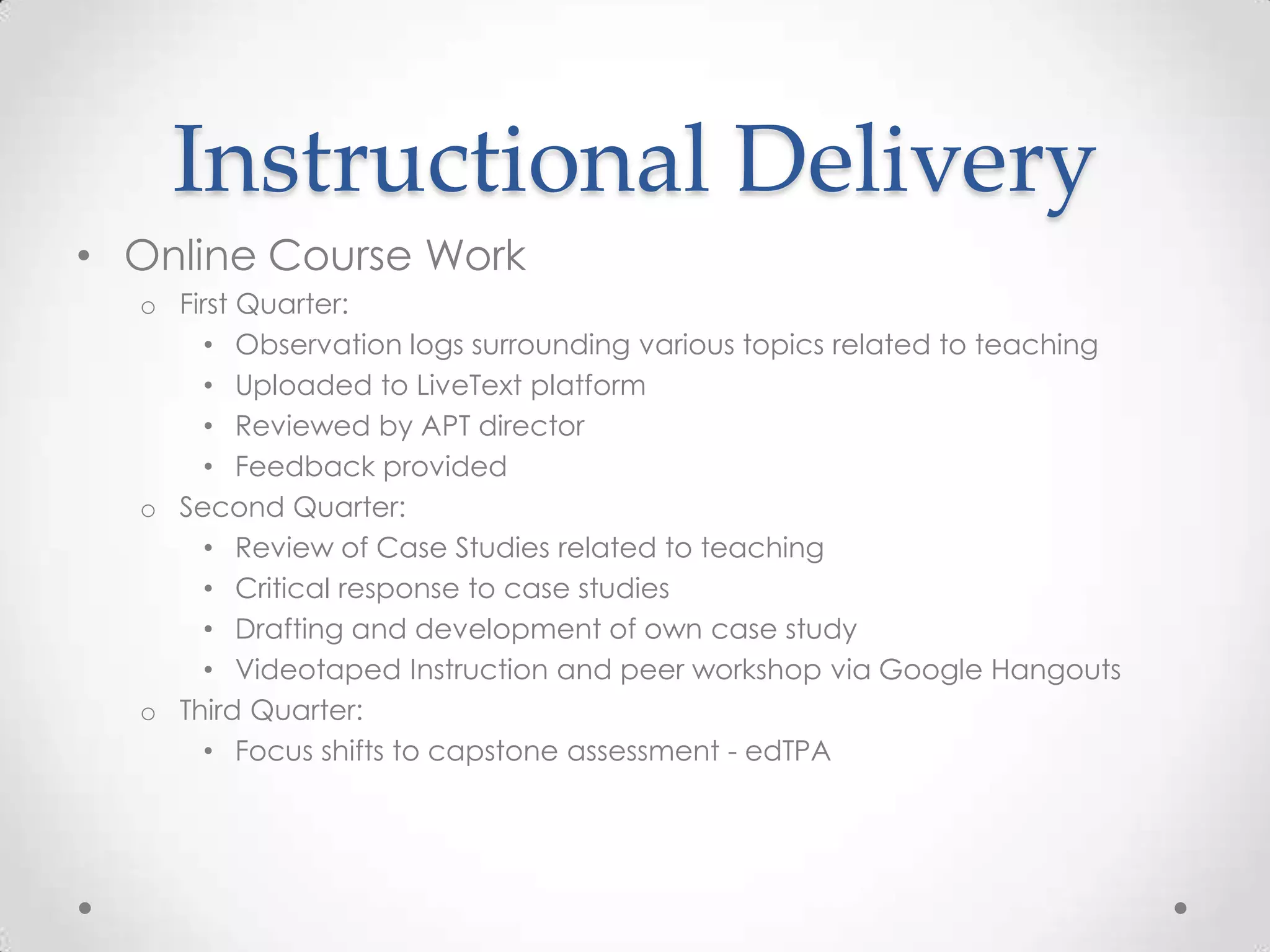 Instructional Delivery
• Online Course Work
o First Quarter:
• Observation logs surrounding various topics related to teaching
• Uploaded to LiveText platform
• Reviewed by APT director
• Feedback provided
o Second Quarter:
• Review of Case Studies related to teaching
• Critical response to case studies
• Drafting and development of own case study
• Videotaped Instruction and peer workshop via Google Hangouts
o Third Quarter:
• Focus shifts to capstone assessment - edTPA

 