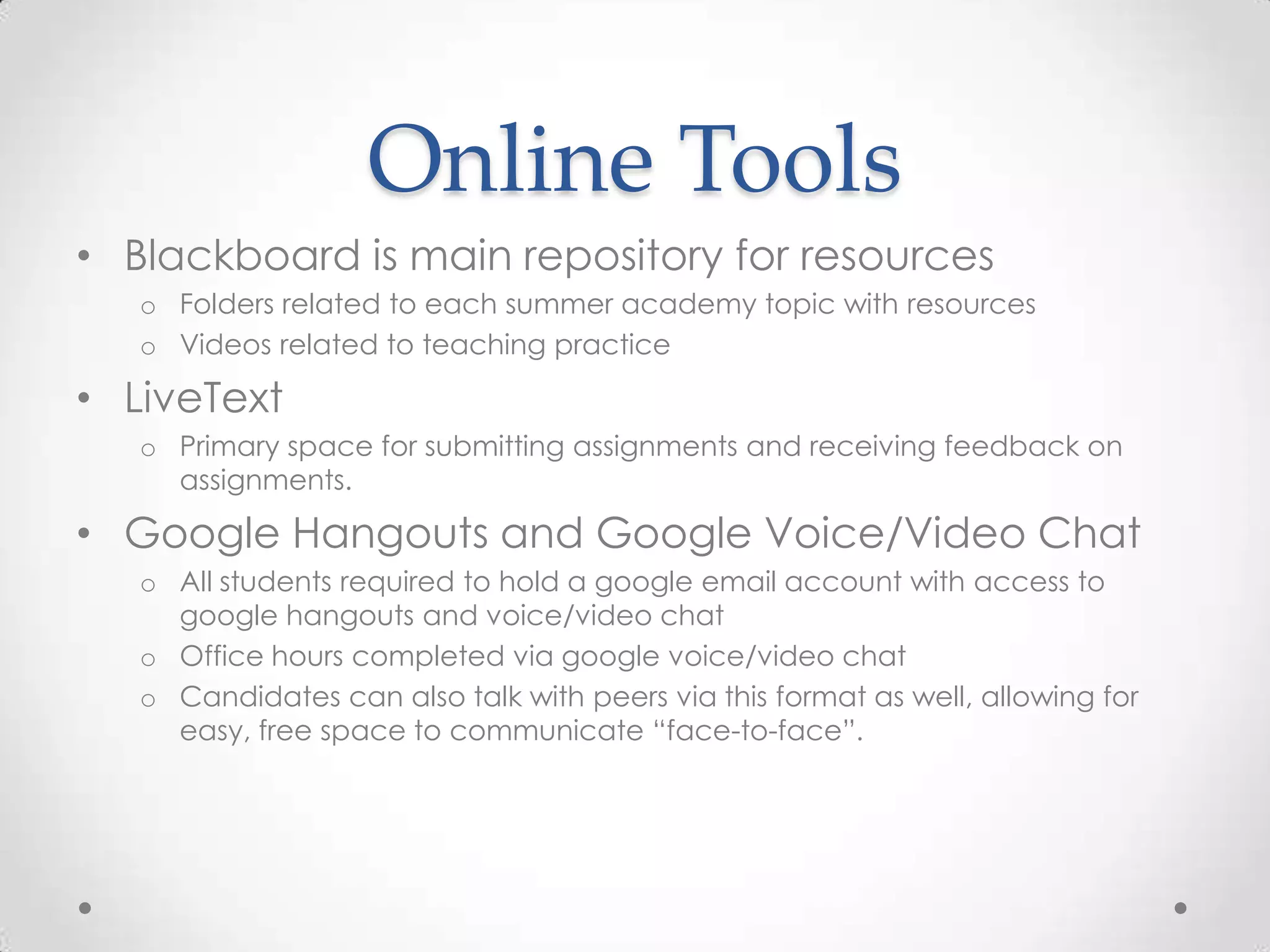 Online Tools
• Blackboard is main repository for resources
o Folders related to each summer academy topic with resources
o Videos related to teaching practice

• LiveText
o Primary space for submitting assignments and receiving feedback on
assignments.

• Google Hangouts and Google Voice/Video Chat
o All students required to hold a google email account with access to
google hangouts and voice/video chat
o Office hours completed via google voice/video chat
o Candidates can also talk with peers via this format as well, allowing for
easy, free space to communicate “face-to-face”.

 