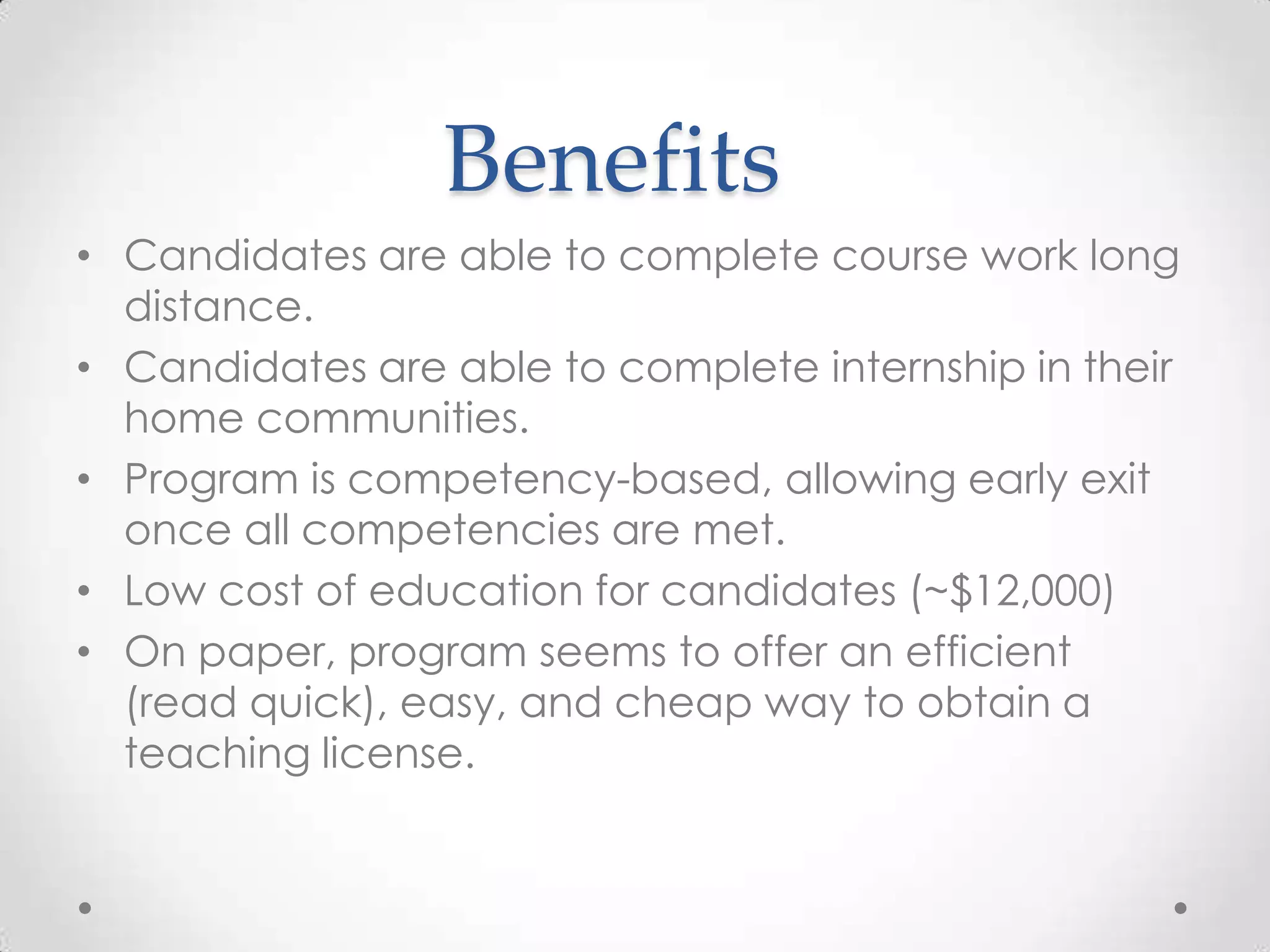Benefits
• Candidates are able to complete course work long
distance.
• Candidates are able to complete internship in their
home communities.
• Program is competency-based, allowing early exit
once all competencies are met.
• Low cost of education for candidates (~$12,000)
• On paper, program seems to offer an efficient
(read quick), easy, and cheap way to obtain a
teaching license.

 