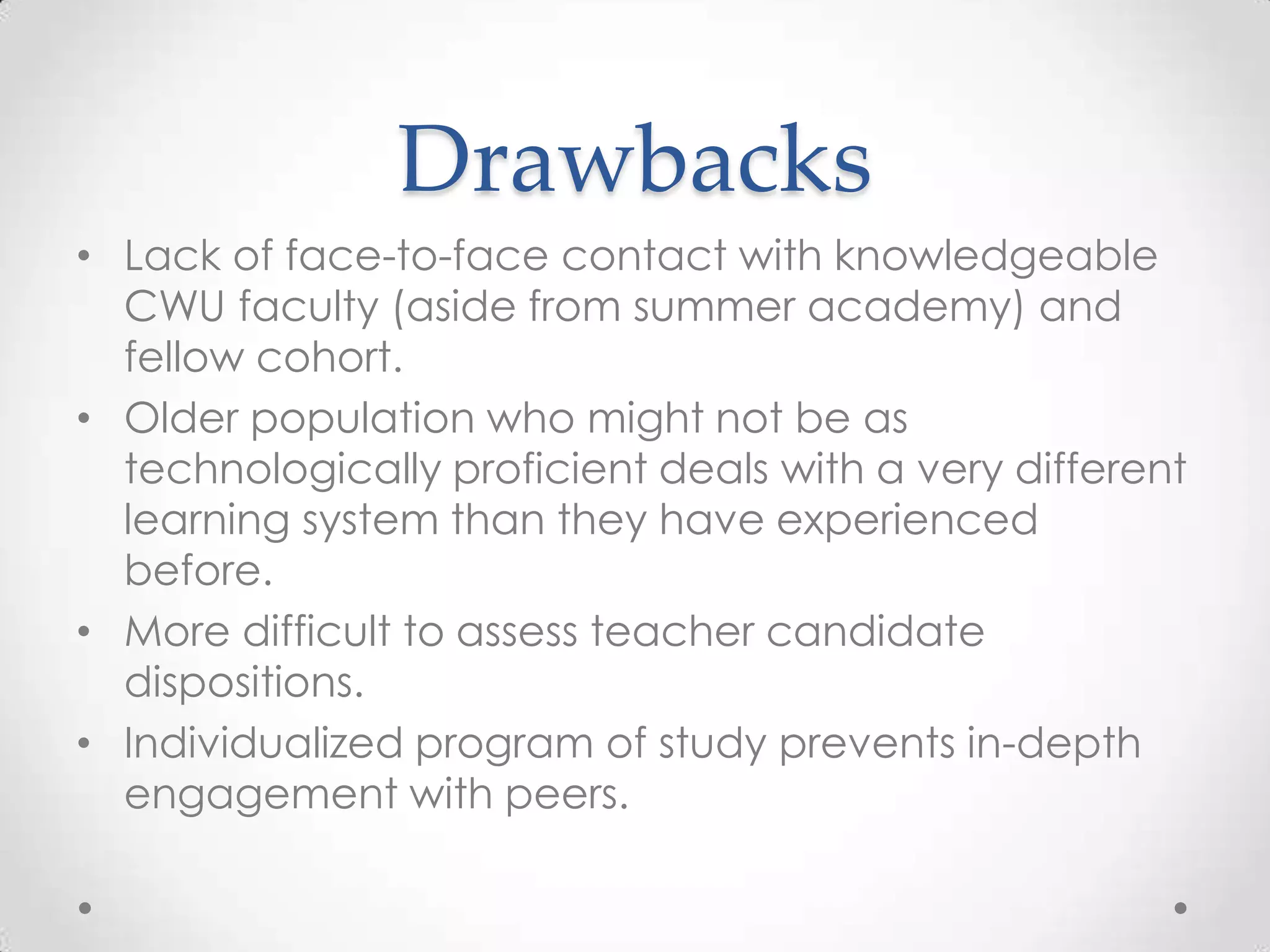 Drawbacks
• Lack of face-to-face contact with knowledgeable
CWU faculty (aside from summer academy) and
fellow cohort.
• Older population who might not be as
technologically proficient deals with a very different
learning system than they have experienced
before.
• More difficult to assess teacher candidate
dispositions.
• Individualized program of study prevents in-depth
engagement with peers.

 