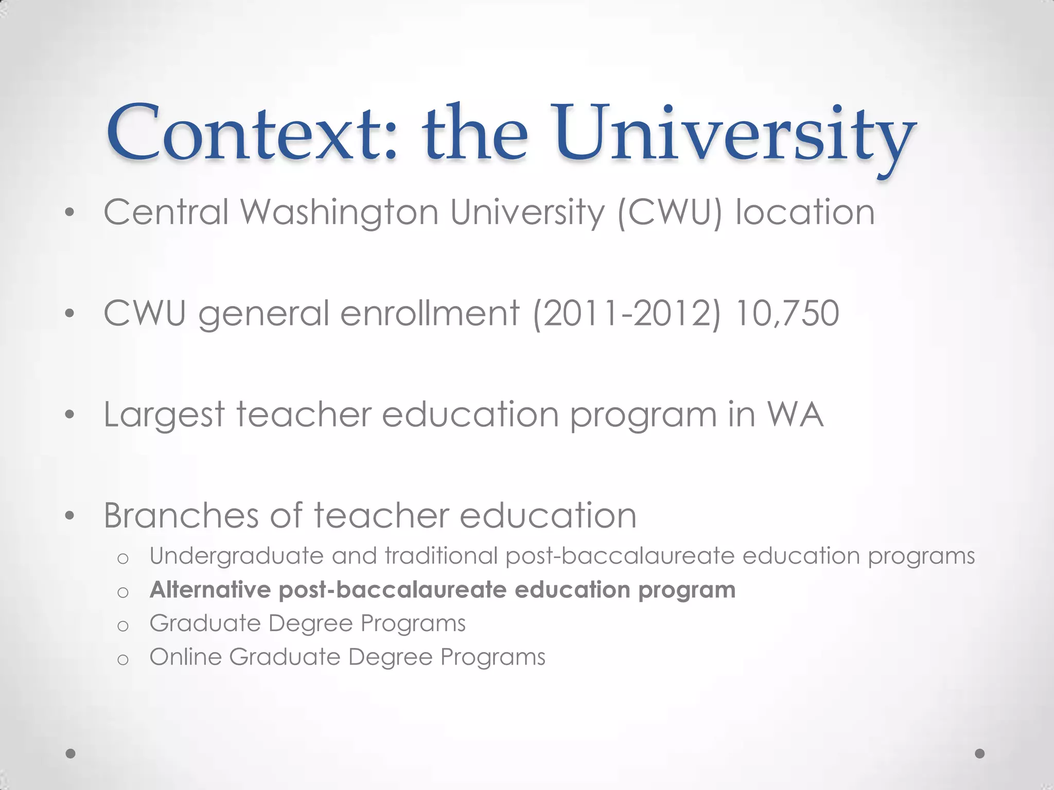 Context: the University
• Central Washington University (CWU) location
• CWU general enrollment (2011-2012) 10,750
• Largest teacher education program in WA
• Branches of teacher education
o
o
o
o

Undergraduate and traditional post-baccalaureate education programs
Alternative post-baccalaureate education program
Graduate Degree Programs
Online Graduate Degree Programs

 