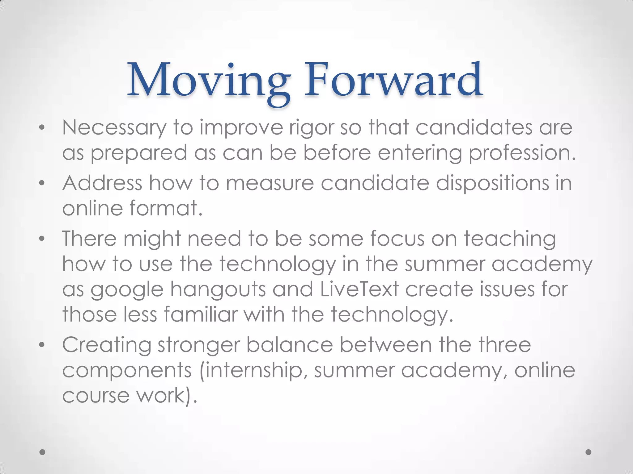 Moving Forward
• Necessary to improve rigor so that candidates are
as prepared as can be before entering profession.
• Address how to measure candidate dispositions in
online format.
• There might need to be some focus on teaching
how to use the technology in the summer academy
as google hangouts and LiveText create issues for
those less familiar with the technology.
• Creating stronger balance between the three
components (internship, summer academy, online
course work).

 