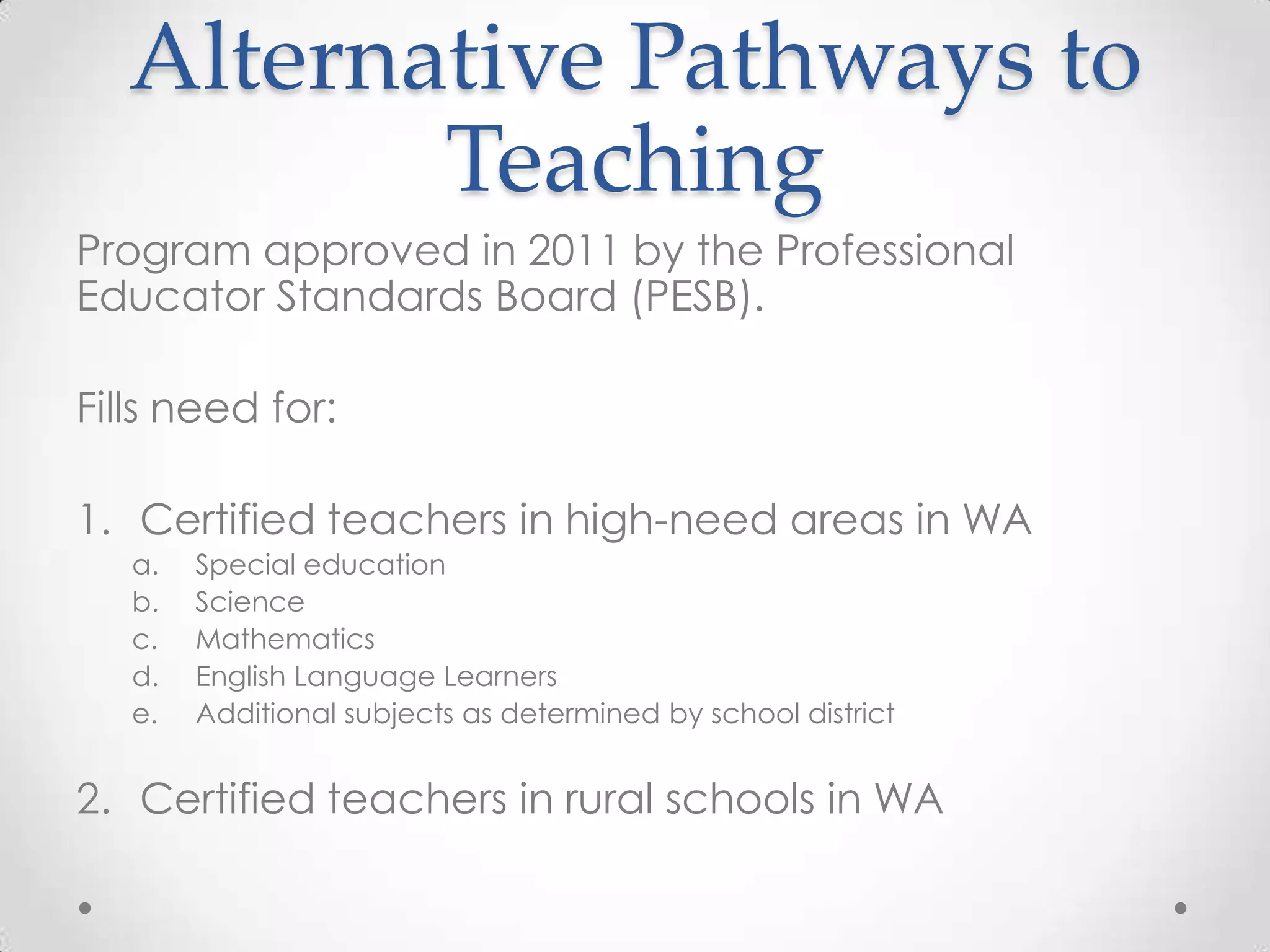 Alternative Pathways to
Teaching
Program approved in 2011 by the Professional
Educator Standards Board (PESB).
Fills need for:
1. Certified teachers in high-need areas in WA
a.
b.
c.
d.
e.

Special education
Science
Mathematics
English Language Learners
Additional subjects as determined by school district

2. Certified teachers in rural schools in WA

 