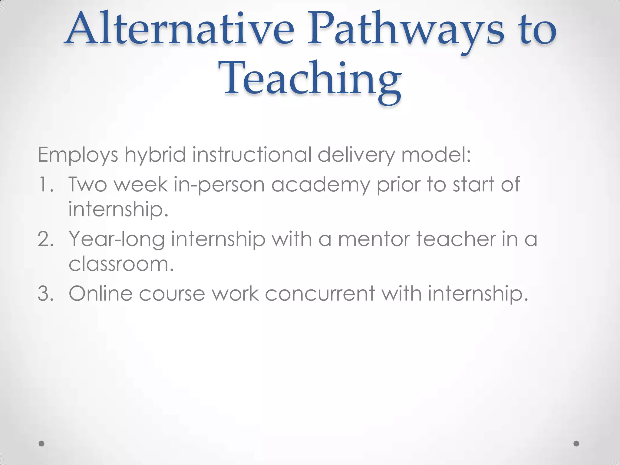 Alternative Pathways to
Teaching
Employs hybrid instructional delivery model:
1. Two week in-person academy prior to start of
internship.
2. Year-long internship with a mentor teacher in a
classroom.
3. Online course work concurrent with internship.

 