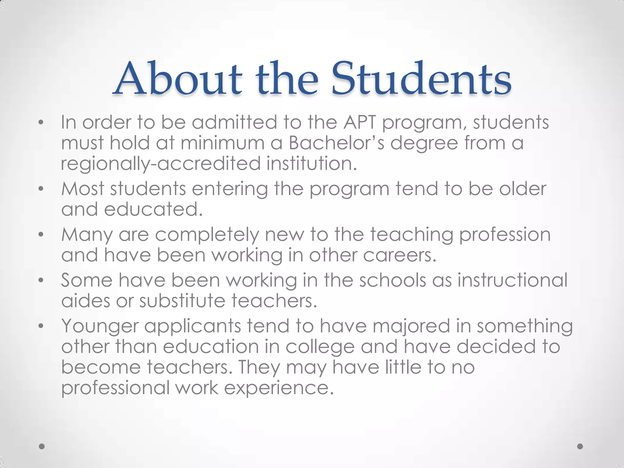 About the Students
• In order to be admitted to the APT program, students
must hold at minimum a Bachelor’s degree from a
regionally-accredited institution.
• Most students entering the program tend to be older
and educated.
• Many are completely new to the teaching profession
and have been working in other careers.
• Some have been working in the schools as instructional
aides or substitute teachers.
• Younger applicants tend to have majored in something
other than education in college and have decided to
become teachers. They may have little to no
professional work experience.

 