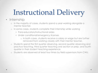Instructional Delivery
• Internship
o In the majority of cases, students spend a year working alongside a
mentor teacher.
o In some cases, students complete their internship while working
• Para-educators/instructional aides
• Under conditional/emergency licenses
o In both cases, students receive a salary or wage but are further
removed from working closely with their mentor teacher.
o Students spend the first quarter observing, second quarter observing and
practice teaching, third quarter teaching one section or prep, and fourth
quarter in their student teaching experience.
o Students are observed at least four times by field supervisors from CWU.

 