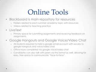 Online Tools
• Blackboard is main repository for resources
o Folders related to each summer academy topic with resources
o Videos related to teaching practice

• LiveText
o Primary space for submitting assignments and receiving feedback on
assignments.

• Google Hangouts and Google Voice/Video Chat
o All students required to hold a google email account with access to
google hangouts and voice/video chat
o Office hours completed via google voice/video chat
o Candidates can also talk with peers via this format as well, allowing for
easy, free space to communicate “face-to-face”.

 