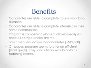 Benefits
• Candidates are able to complete course work long
distance.
• Candidates are able to complete internship in their
home communities.
• Program is competency-based, allowing early exit
once all competencies are met.
• Low cost of education for candidates (~$12,000)
• On paper, program seems to offer an efficient
(read quick), easy, and cheap way to obtain a
teaching license.

 