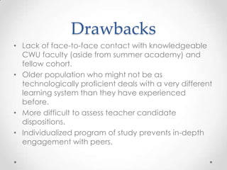 Drawbacks
• Lack of face-to-face contact with knowledgeable
CWU faculty (aside from summer academy) and
fellow cohort.
• Older population who might not be as
technologically proficient deals with a very different
learning system than they have experienced
before.
• More difficult to assess teacher candidate
dispositions.
• Individualized program of study prevents in-depth
engagement with peers.

 