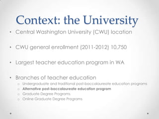 Context: the University
• Central Washington University (CWU) location
• CWU general enrollment (2011-2012) 10,750
• Largest teacher education program in WA
• Branches of teacher education
o
o
o
o

Undergraduate and traditional post-baccalaureate education programs
Alternative post-baccalaureate education program
Graduate Degree Programs
Online Graduate Degree Programs

 