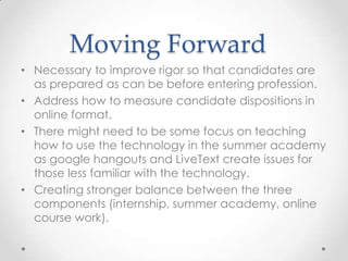 Moving Forward
• Necessary to improve rigor so that candidates are
as prepared as can be before entering profession.
• Address how to measure candidate dispositions in
online format.
• There might need to be some focus on teaching
how to use the technology in the summer academy
as google hangouts and LiveText create issues for
those less familiar with the technology.
• Creating stronger balance between the three
components (internship, summer academy, online
course work).

 