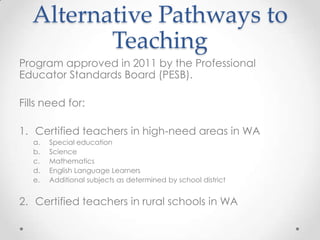Alternative Pathways to
Teaching
Program approved in 2011 by the Professional
Educator Standards Board (PESB).
Fills need for:
1. Certified teachers in high-need areas in WA
a.
b.
c.
d.
e.

Special education
Science
Mathematics
English Language Learners
Additional subjects as determined by school district

2. Certified teachers in rural schools in WA

 
