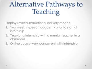 Alternative Pathways to
Teaching
Employs hybrid instructional delivery model:
1. Two week in-person academy prior to start of
internship.
2. Year-long internship with a mentor teacher in a
classroom.
3. Online course work concurrent with internship.

 