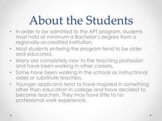 About the Students
• In order to be admitted to the APT program, students
must hold at minimum a Bachelor’s degree from a
regionally-accredited institution.
• Most students entering the program tend to be older
and educated.
• Many are completely new to the teaching profession
and have been working in other careers.
• Some have been working in the schools as instructional
aides or substitute teachers.
• Younger applicants tend to have majored in something
other than education in college and have decided to
become teachers. They may have little to no
professional work experience.

 