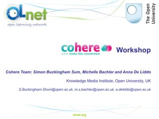 Workshop   Cohere Team: Simon Buckingham Sum, Michelle Bachler and Anna De Liddo Knowledge Media Institute, Open University, UK [email_address] ,  m.s.bachler@open.ac.uk,  [email_address] olnet.org 