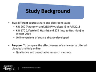 Study Background 
• Two different courses share one classroom space 
– KIN 260 (Anatomy) and 268 (Physiology II) in Fall 2013 
– KIN 170 (Lifestyle & Health) and 275 (Into to Nutrition) in 
Winter 2014 
– Online versions of course already developed 
• Purpose: To compare the effectiveness of same course offered 
blended and fully online 
– Qualitative and quantitative research methods 
Centre for Continuing Education 
 