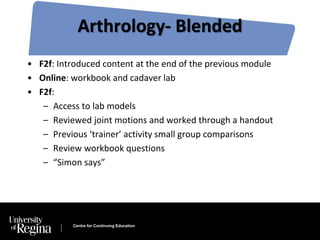 Arthrology- Blended 
• F2f: Introduced content at the end of the previous module 
• Online: workbook and cadaver lab 
• F2f: 
– Access to lab models 
– Reviewed joint motions and worked through a handout 
– Previous ‘trainer’ activity small group comparisons 
– Review workbook questions 
– “Simon says” 
Centre for Continuing Education 
 