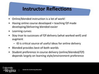 Instructor Reflections 
• Online/blended instruction is a lot of work! 
• Having online course developed + teaching f2f made 
developing/delivering blended easier 
• Learning curves 
• Stay true to successes of f2f delivery (what worked well) and 
augment 
– ID is critical source of useful ideas for online delivery 
• Blended provides best-of-both worlds 
• Student preference in course delivery (online/blended/f2f) 
depends largely on learning style/environment preference 
Centre for Continuing Education 
 