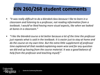 KIN 260/268 student comments 
• “It was really difficult to do a blended class because I like to learn in a 
classroom and listening to a professor, not reading information from a 
textbook. I would’ve liked having more visual aspects, like when we looked 
at bones in a classroom.” 
• “I like the blended course a lot better because a lot of the time the professor 
just repeats what is said in the textbook. It is easier just to stay at home and 
do the course on my own time. But the extra little supplement of professor 
time explained all that needed explaining exam wise and for any question 
we did end up having from the course material. It was a good balance of 
help from the professor and teaching myself.” 
Centre for Continuing Education 
 