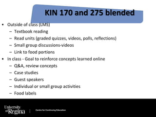 KIN 170 and 275 blended 
• Outside of class (LMS) 
– Textbook reading 
– Read units (graded quizzes, videos, polls, reflections) 
– Small group discussions-videos 
– Link to food portions 
• In class - Goal to reinforce concepts learned online 
– Q&A, review concepts 
– Case studies 
– Guest speakers 
– Individual or small group activities 
– Food labels 
Centre for Continuing Education 
 