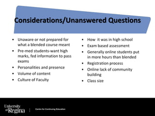 Considerations/Unanswered Questions 
• Unaware or not prepared for 
what a blended course meant 
• Pre-med students-want high 
marks, fed information to pass 
exams 
• Personalities and presence 
• Volume of content 
• Culture of Faculty 
Centre for Continuing Education 
• How it was in high school 
• Exam based assessment 
• Generally online students put 
in more hours than blended 
• Registration process 
• Online lack of community 
building 
• Class size 
 